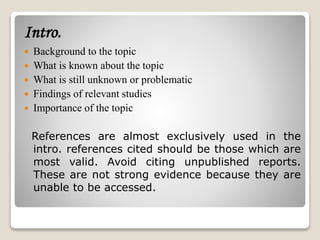 Intro.
 Background to the topic
 What is known about the topic
 What is still unknown or problematic
 Findings of relevant studies
 Importance of the topic
References are almost exclusively used in the
intro. references cited should be those which are
most valid. Avoid citing unpublished reports.
These are not strong evidence because they are
unable to be accessed.
 