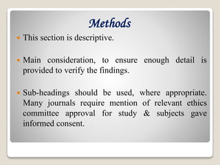 Methods
 This section is descriptive.
 Main consideration, to ensure enough detail is
provided to verify the findings.
 Sub-headings should be used, where appropriate.
Many journals require mention of relevant ethics
committee approval for study & subjects gave
informed consent.
 