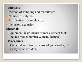 Subjects
 Method of sampling and recruitment
 Number of subjects
 Justification of sample size.
 Inclusion, exclusion
Materials
 Equipment, instruments or measurement tools
(include model number & manufacturer).
Procedures
 Detailed description, in chronological order, of
exactly what was done.
 