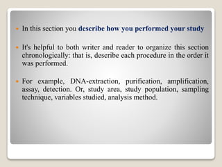  In this section you describe how you performed your study
 It's helpful to both writer and reader to organize this section
chronologically: that is, describe each procedure in the order it
was performed.
 For example, DNA-extraction, purification, amplification,
assay, detection. Or, study area, study population, sampling
technique, variables studied, analysis method.
 