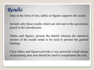 Results
 Data in the form of text, tables or figures supports the results
 Include only those results which are relevant to the question(s)
posed in the introduction.
 Tables and figures, present the details whereas the narrative
section of the results tends to be used to present the general
findings.
 Clear tables and figures provide a very powerful visual means
of presenting data and should be used to complement the text.
 