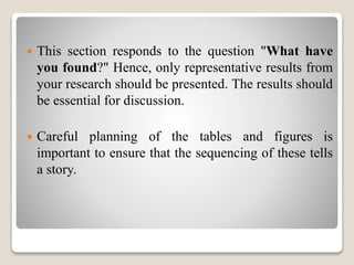  This section responds to the question "What have
you found?" Hence, only representative results from
your research should be presented. The results should
be essential for discussion.
 Careful planning of the tables and figures is
important to ensure that the sequencing of these tells
a story.
 