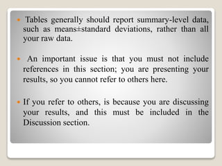  Tables generally should report summary-level data,
such as means±standard deviations, rather than all
your raw data.
 An important issue is that you must not include
references in this section; you are presenting your
results, so you cannot refer to others here.
 If you refer to others, is because you are discussing
your results, and this must be included in the
Discussion section.
 