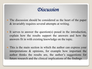 Discussion
 The discussion should be considered as the heart of the paper
& invariably requires several attempts at writing.
 It serves to answer the question(s) posed in the introduction,
explain how the results support the answers and how the
answers fit in with existing knowledge on the topic.
 This is the main section in which the author can express your
interpretations & opinions, for example how important the
author thinks the results are, the author’s suggestions for
future research and the clinical implications of the findings
 