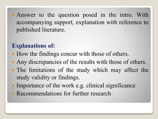  Answer to the question posed in the intro. With
accompanying support, explanation with reference to
published literature.
Explanations of:
 How the findings concur with those of others.
 Any discrepancies of the results with those of others.
 The limitations of the study which may affect the
study validity or findings.
 Importance of the work e.g. clinical significance
 Recommendations for further research
 