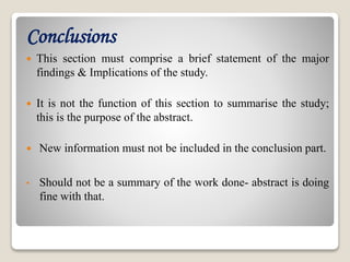 Conclusions
 This section must comprise a brief statement of the major
findings & Implications of the study.
 It is not the function of this section to summarise the study;
this is the purpose of the abstract.
 New information must not be included in the conclusion part.
• Should not be a summary of the work done- abstract is doing
fine with that.
 