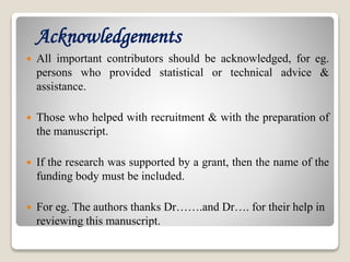 Acknowledgements
 All important contributors should be acknowledged, for eg.
persons who provided statistical or technical advice &
assistance.
 Those who helped with recruitment & with the preparation of
the manuscript.
 If the research was supported by a grant, then the name of the
funding body must be included.
 For eg. The authors thanks Dr…….and Dr…. for their help in
reviewing this manuscript.
 