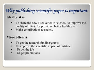 Ideally it is
• To share the new discoveries in science, to improve the
quality of life & for providing better healthcare.
• Make contributions to society
More often is
• To get the research funding/grants
• To improve the scientific impact of institute
• To get the job
• To get promotions
Why publishing scientific paper is important
 