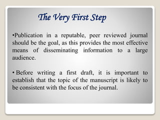 •Publication in a reputable, peer reviewed journal
should be the goal, as this provides the most effective
means of disseminating information to a large
audience.
• Before writing a first draft, it is important to
establish that the topic of the manuscript is likely to
be consistent with the focus of the journal.
The Very First Step
 