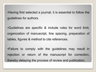 •Having first selected a journal, it is essential to follow the
guidelines for authors.
•Guidelines are specific & include rules for word limit,
organization of manuscript, line spacing, preparation of
tables, figures & method to cite references.
•Failure to comply with the guidelines may result in
rejection or return of the manuscript for correction,
thereby delaying the process of review and publication.
 