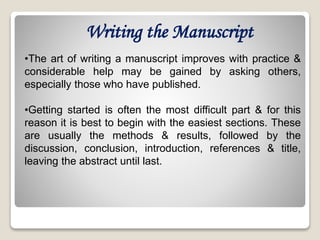 Writing the Manuscript
•The art of writing a manuscript improves with practice &
considerable help may be gained by asking others,
especially those who have published.
•Getting started is often the most difficult part & for this
reason it is best to begin with the easiest sections. These
are usually the methods & results, followed by the
discussion, conclusion, introduction, references & title,
leaving the abstract until last.
 