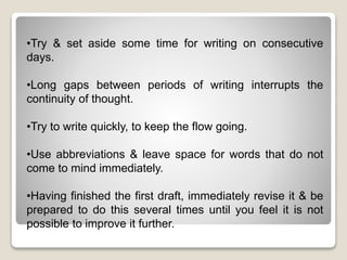 •Try & set aside some time for writing on consecutive
days.
•Long gaps between periods of writing interrupts the
continuity of thought.
•Try to write quickly, to keep the flow going.
•Use abbreviations & leave space for words that do not
come to mind immediately.
•Having finished the first draft, immediately revise it & be
prepared to do this several times until you feel it is not
possible to improve it further.
 