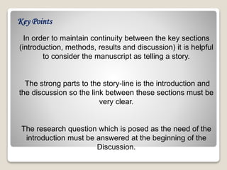 In order to maintain continuity between the key sections
(introduction, methods, results and discussion) it is helpful
to consider the manuscript as telling a story.
The strong parts to the story-line is the introduction and
the discussion so the link between these sections must be
very clear.
The research question which is posed as the need of the
introduction must be answered at the beginning of the
Discussion.
Key Points
 