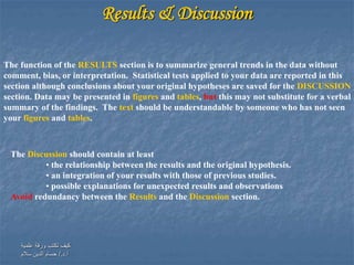 ‫علمية‬ ‫ورقة‬ ‫تكتب‬ ‫كيف‬
‫أ‬.‫د‬/.‫سالم‬ ‫الدين‬ ‫حسام‬
Results & Discussion
The function of the RESULTS section is to summarize general trends in the data without
comment, bias, or interpretation. Statistical tests applied to your data are reported in this
section although conclusions about your original hypotheses are saved for the DISCUSSION
section. Data may be presented in figures and tables, but this may not substitute for a verbal
summary of the findings. The text should be understandable by someone who has not seen
your figures and tables.
The Discussion should contain at least
• the relationship between the results and the original hypothesis.
• an integration of your results with those of previous studies.
• possible explanations for unexpected results and observations
Avoid redundancy between the Results and the Discussion section.
 