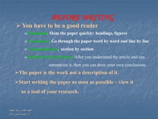 ‫علمية‬ ‫ورقة‬ ‫تكتب‬ ‫كيف‬
‫أ‬.‫د‬/.‫سالم‬ ‫الدين‬ ‫حسام‬
BEFORE WRITING
The paper is the work not a description of it.
Start writing the paper as soon as possible – view it
as a tool of your research.
 You have to be a good reader
o Skimming. Skim the paper quickly: headings, figures
o Vocabulary. Go through the paper word by word and line by line
o Comprehension, section by section
o Reflection and criticism. After you understand the article and can
summarize it, then you can draw your own conclusions.
 