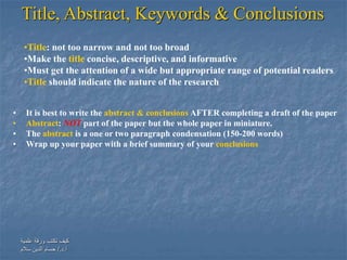 ‫علمية‬ ‫ورقة‬ ‫تكتب‬ ‫كيف‬
‫أ‬.‫د‬/.‫سالم‬ ‫الدين‬ ‫حسام‬
Title, Abstract, Keywords & Conclusions
• It is best to write the abstract & conclusions AFTER completing a draft of the paper
• Abstract: NOT part of the paper but the whole paper in miniature.
• The abstract is a one or two paragraph condensation (150-200 words)
• Wrap up your paper with a brief summary of your conclusions
•Title: not too narrow and not too broad
•Make the title concise, descriptive, and informative
•Must get the attention of a wide but appropriate range of potential readers
•Title should indicate the nature of the research
 
