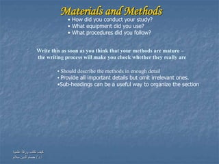 ‫علمية‬ ‫ورقة‬ ‫تكتب‬ ‫كيف‬
‫أ‬.‫د‬/.‫سالم‬ ‫الدين‬ ‫حسام‬
Materials and Methods
Write this as soon as you think that your methods are mature –
the writing process will make you check whether they really are
• Should describe the methods in enough detail
• Provide all important details but omit irrelevant ones.
•Sub-headings can be a useful way to organize the section
• How did you conduct your study?
• What equipment did you use?
• What procedures did you follow?
 