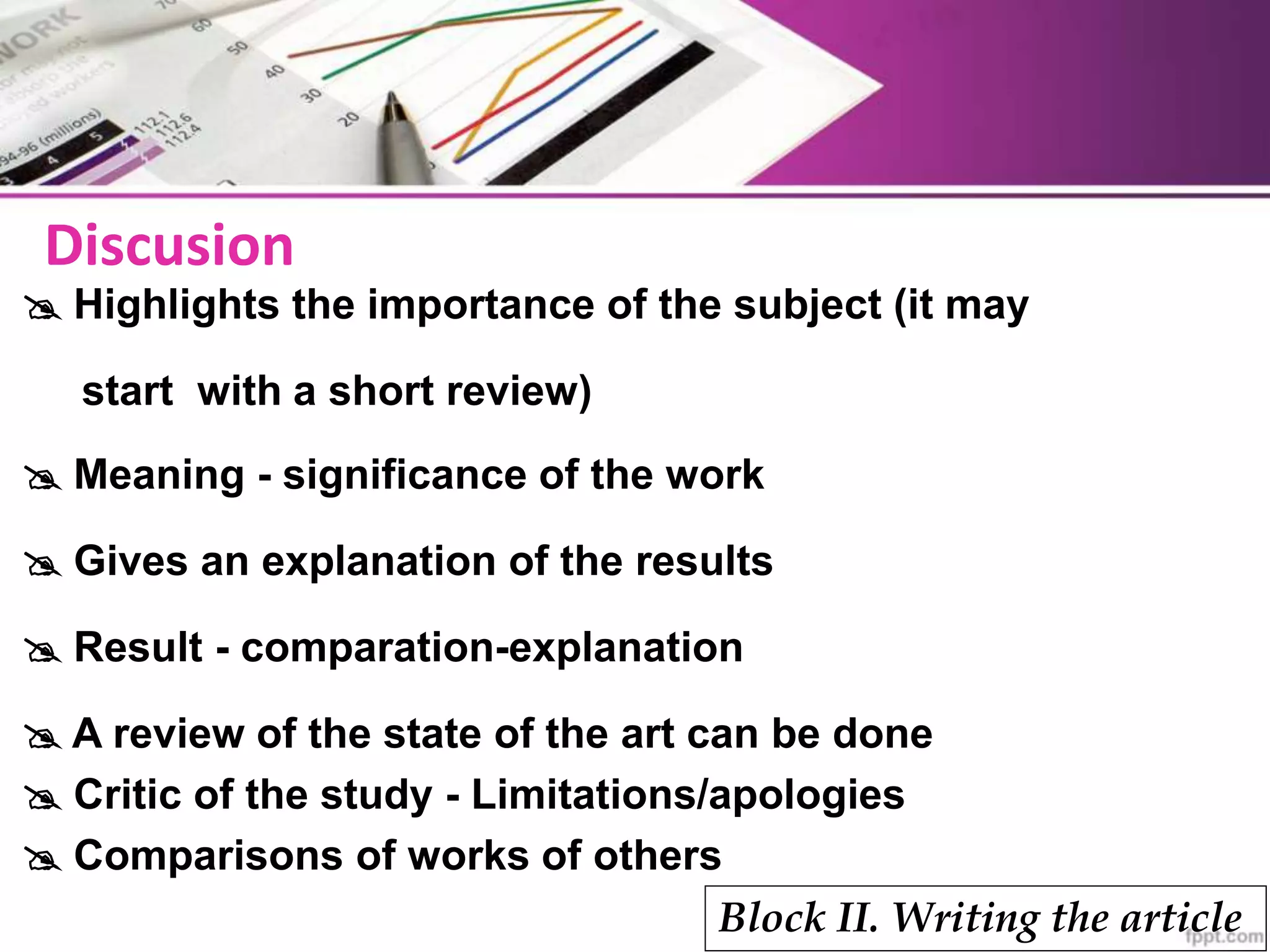  Highlights the importance of the subject (it may
start with a short review)
 Meaning - significance of the work
 Gives an explanation of the results
 Result - comparation-explanation
 A review of the state of the art can be done
 Critic of the study - Limitations/apologies
 Comparisons of works of others
Block II. Writing the article
Discusion
 