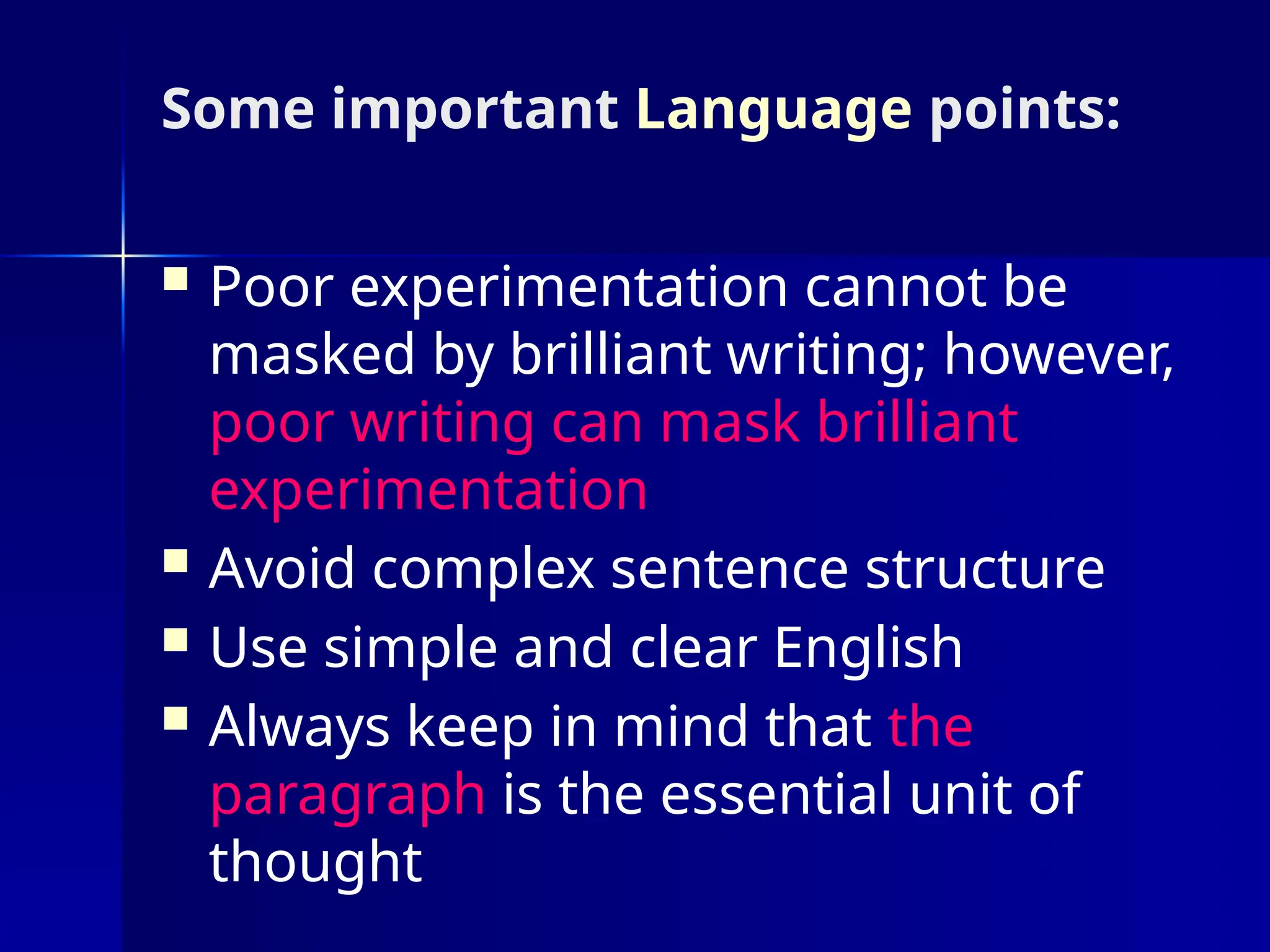 Some important Language points:
 Poor experimentation cannot be
masked by brilliant writing; however,
poor writing can mask brilliant
experimentation
 Avoid complex sentence structure
 Use simple and clear English
 Always keep in mind that the
paragraph is the essential unit of
thought
 