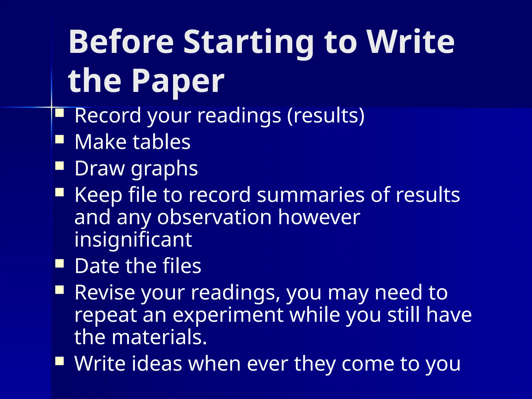 Before Starting to Write
the Paper
 Record your readings (results)
 Make tables
 Draw graphs
 Keep file to record summaries of results
and any observation however
insignificant
 Date the files
 Revise your readings, you may need to
repeat an experiment while you still have
the materials.
 Write ideas when ever they come to you
 