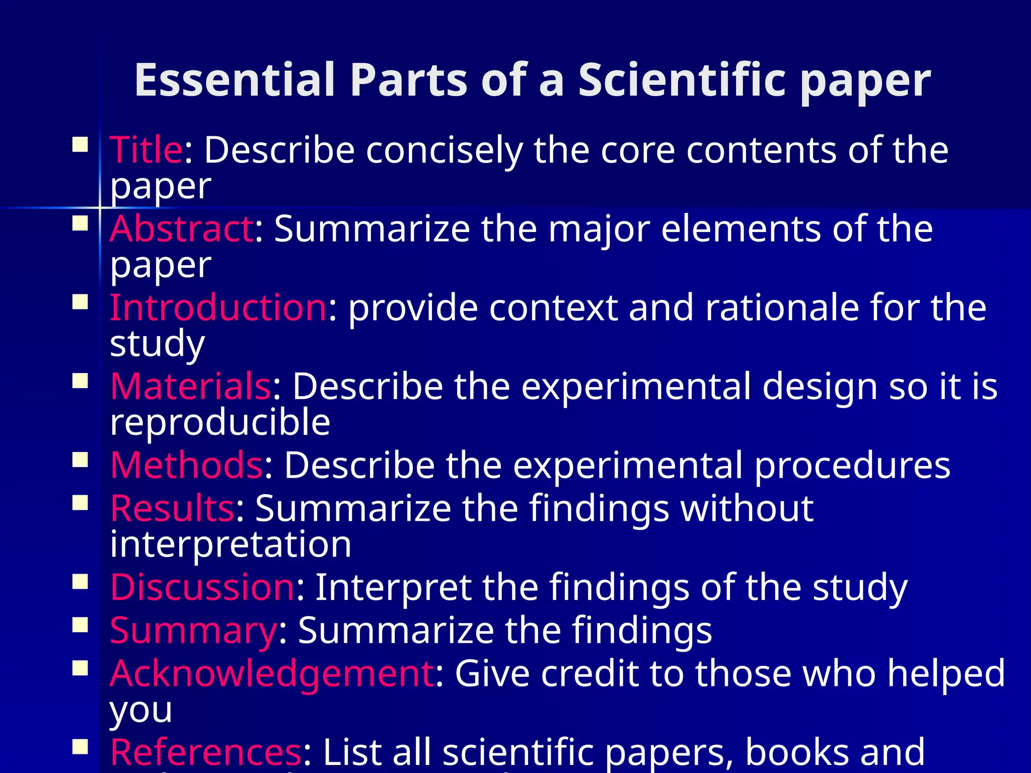 Essential Parts of a Scientific paper
 Title: Describe concisely the core contents of the
paper
 Abstract: Summarize the major elements of the
paper
 Introduction: provide context and rationale for the
study
 Materials: Describe the experimental design so it is
reproducible
 Methods: Describe the experimental procedures
 Results: Summarize the findings without
interpretation
 Discussion: Interpret the findings of the study
 Summary: Summarize the findings
 Acknowledgement: Give credit to those who helped
you
 References: List all scientific papers, books and
 
