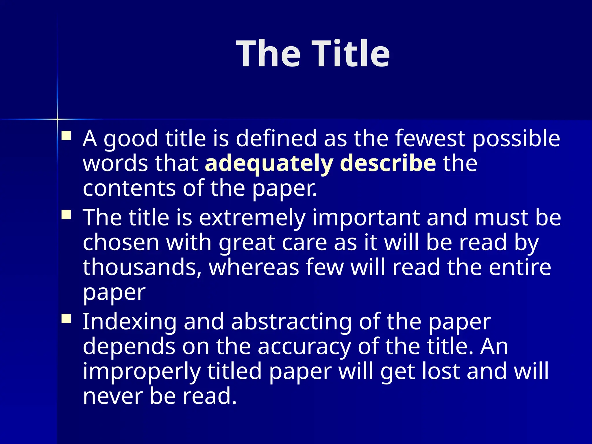 The Title
 A good title is defined as the fewest possible
words that adequately describe the
contents of the paper.
 The title is extremely important and must be
chosen with great care as it will be read by
thousands, whereas few will read the entire
paper
 Indexing and abstracting of the paper
depends on the accuracy of the title. An
improperly titled paper will get lost and will
never be read.
 