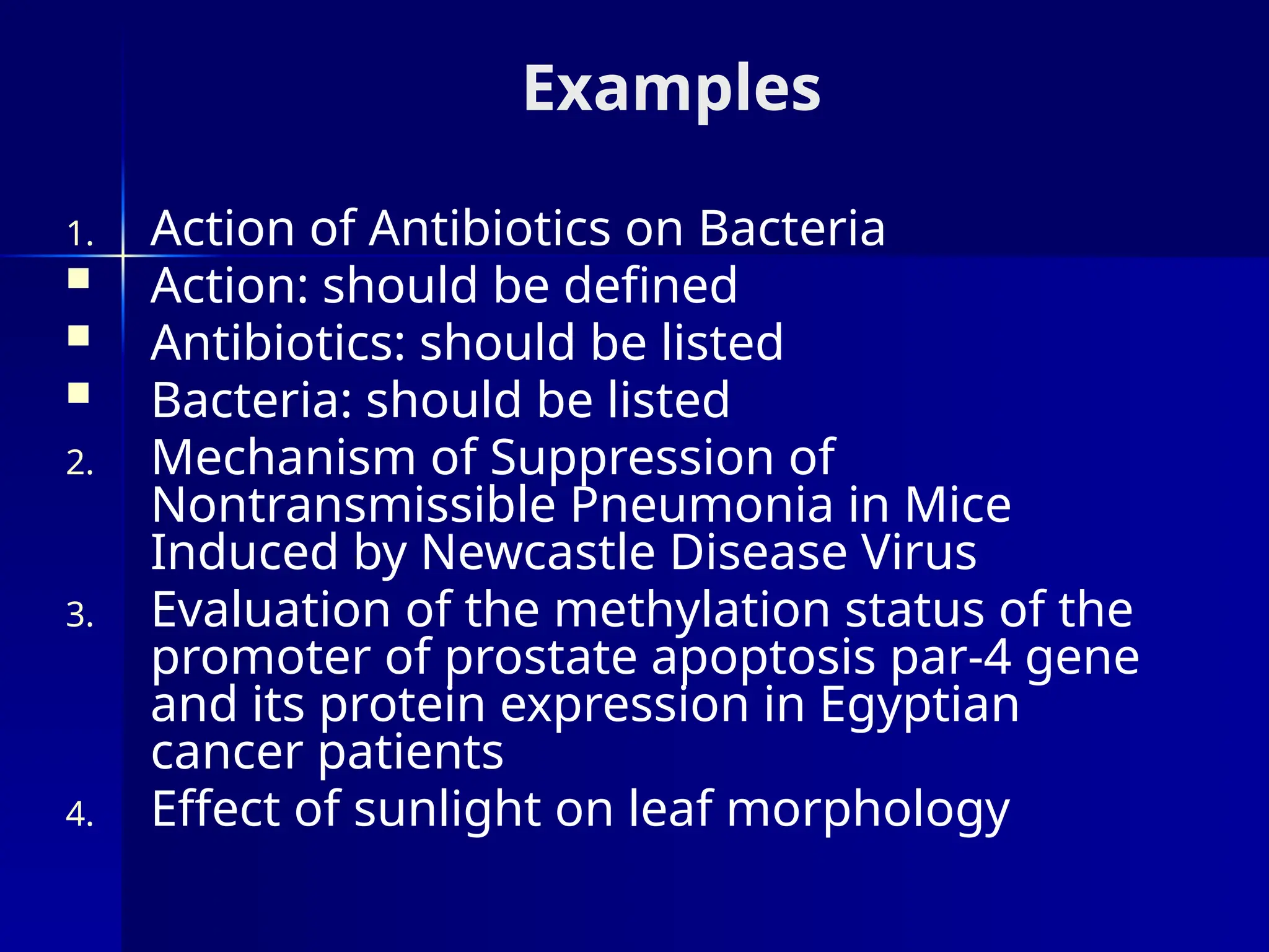 Examples
1. Action of Antibiotics on Bacteria
 Action: should be defined
 Antibiotics: should be listed
 Bacteria: should be listed
2. Mechanism of Suppression of
Nontransmissible Pneumonia in Mice
Induced by Newcastle Disease Virus
3. Evaluation of the methylation status of the
promoter of prostate apoptosis par-4 gene
and its protein expression in Egyptian
cancer patients
4. Effect of sunlight on leaf morphology
 
