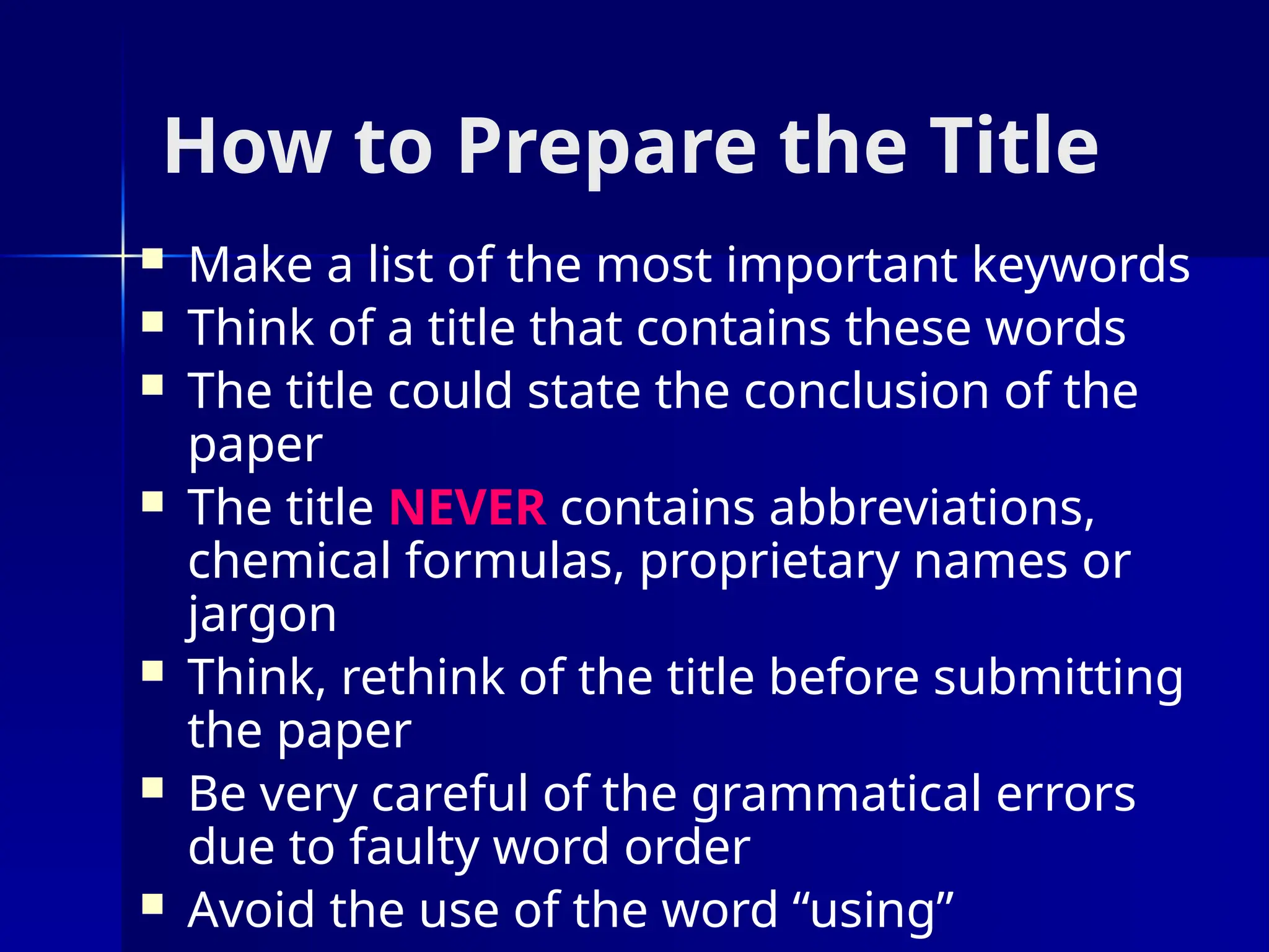 How to Prepare the Title
 Make a list of the most important keywords
 Think of a title that contains these words
 The title could state the conclusion of the
paper
 The title NEVER contains abbreviations,
chemical formulas, proprietary names or
jargon
 Think, rethink of the title before submitting
the paper
 Be very careful of the grammatical errors
due to faulty word order
 Avoid the use of the word “using”
 