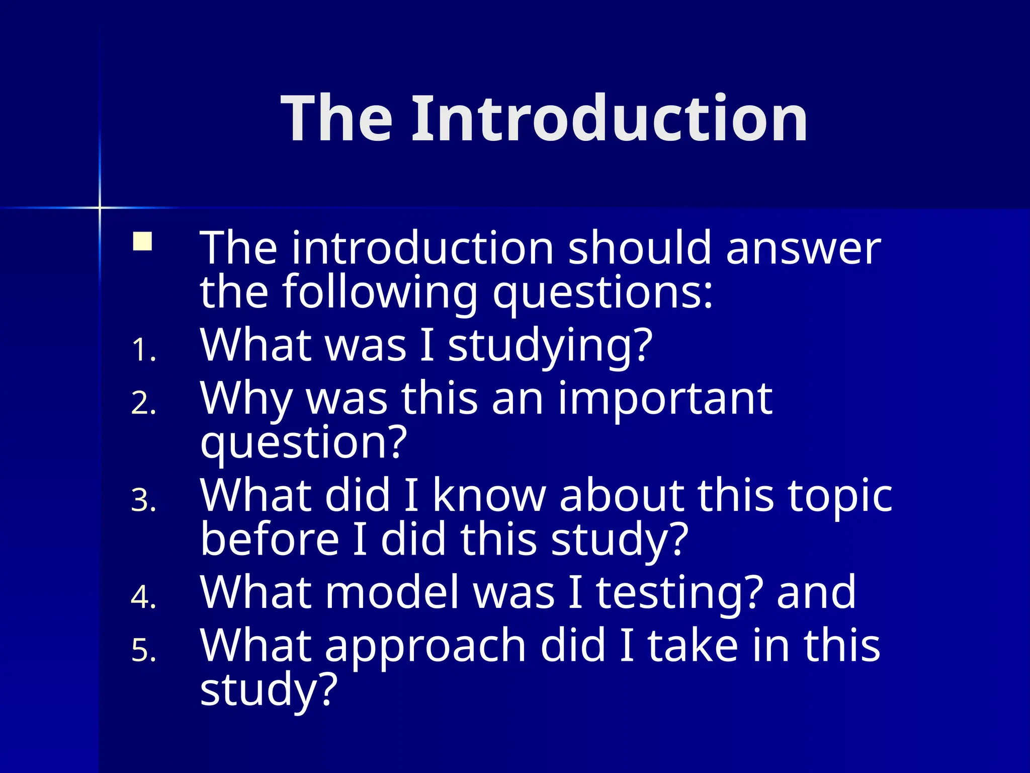 The Introduction
 The introduction should answer
the following questions:
1. What was I studying?
2. Why was this an important
question?
3. What did I know about this topic
before I did this study?
4. What model was I testing? and
5. What approach did I take in this
study?
 