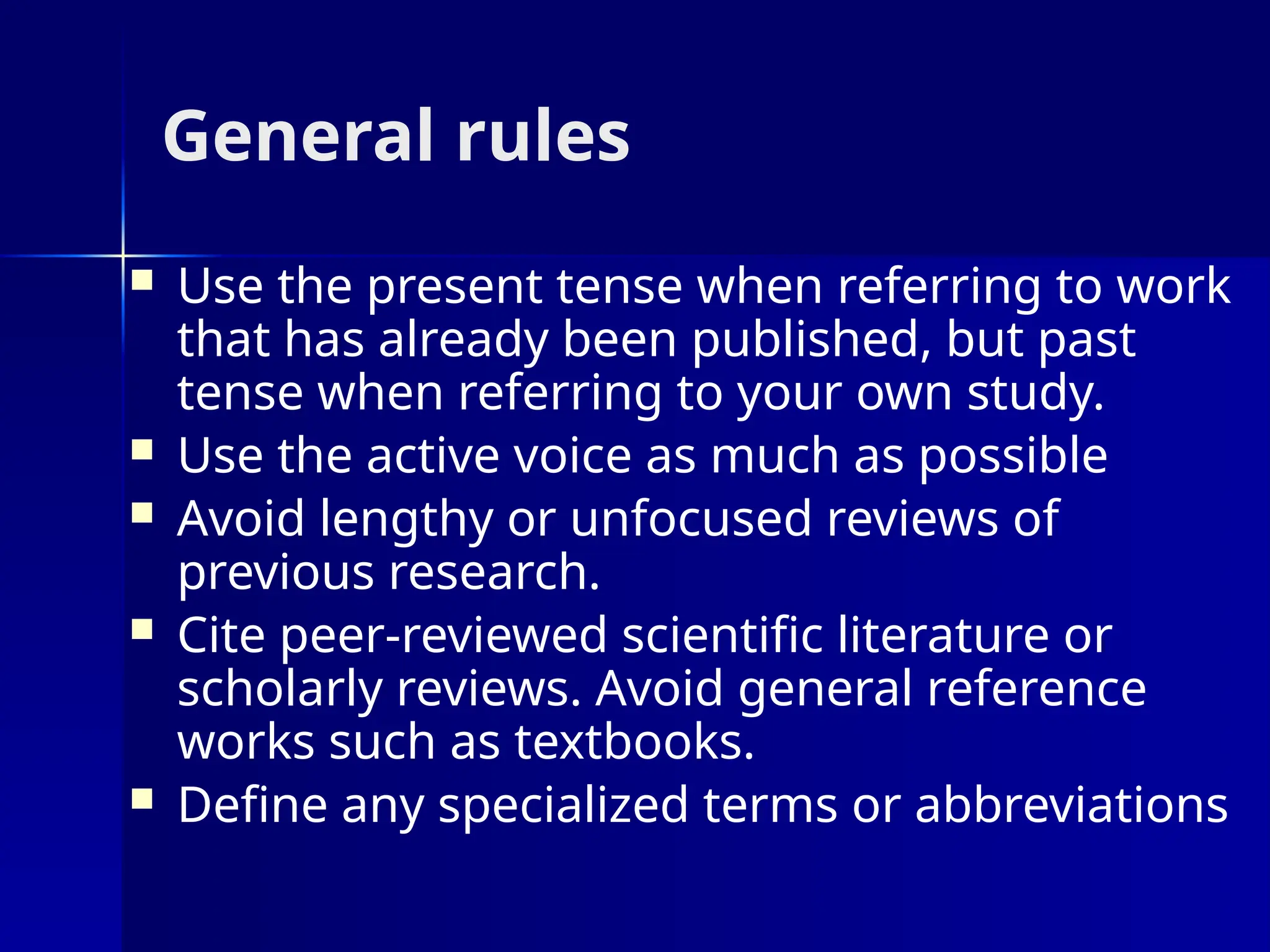 General rules
 Use the present tense when referring to work
that has already been published, but past
tense when referring to your own study.
 Use the active voice as much as possible
 Avoid lengthy or unfocused reviews of
previous research.
 Cite peer-reviewed scientific literature or
scholarly reviews. Avoid general reference
works such as textbooks.
 Define any specialized terms or abbreviations
 