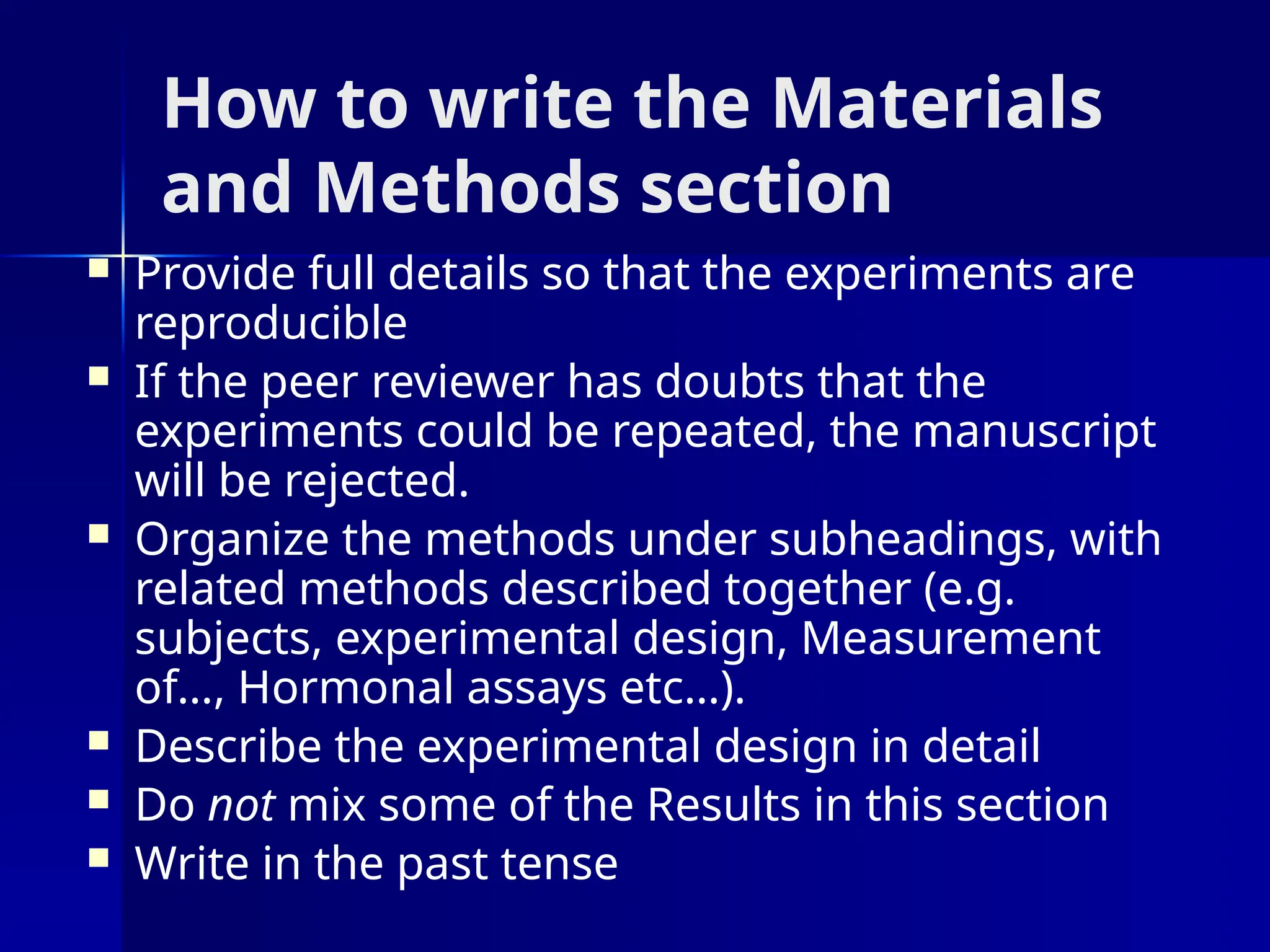 How to write the Materials
and Methods section
 Provide full details so that the experiments are
reproducible
 If the peer reviewer has doubts that the
experiments could be repeated, the manuscript
will be rejected.
 Organize the methods under subheadings, with
related methods described together (e.g.
subjects, experimental design, Measurement
of…, Hormonal assays etc…).
 Describe the experimental design in detail
 Do not mix some of the Results in this section
 Write in the past tense
 