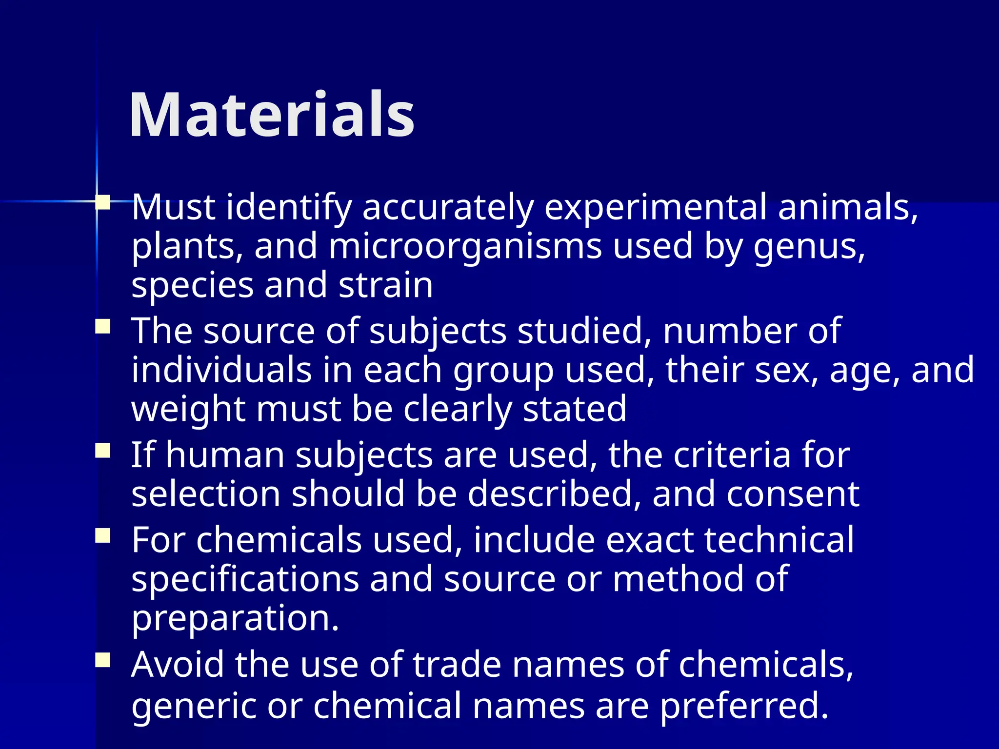 Materials
 Must identify accurately experimental animals,
plants, and microorganisms used by genus,
species and strain
 The source of subjects studied, number of
individuals in each group used, their sex, age, and
weight must be clearly stated
 If human subjects are used, the criteria for
selection should be described, and consent
 For chemicals used, include exact technical
specifications and source or method of
preparation.
 Avoid the use of trade names of chemicals,
generic or chemical names are preferred.
 