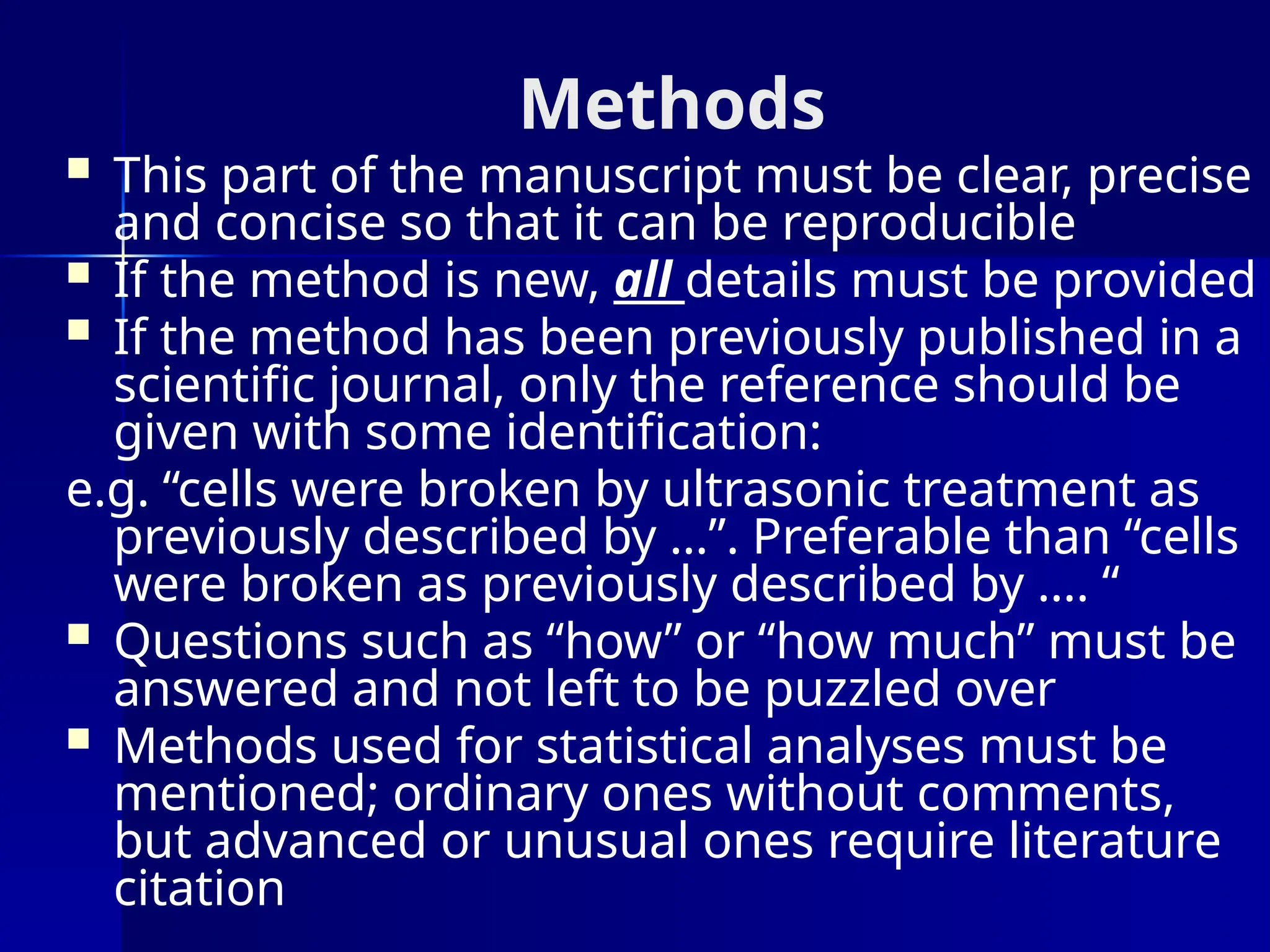 Methods
 This part of the manuscript must be clear, precise
and concise so that it can be reproducible
 If the method is new, all details must be provided
 If the method has been previously published in a
scientific journal, only the reference should be
given with some identification:
e.g. “cells were broken by ultrasonic treatment as
previously described by …”. Preferable than “cells
were broken as previously described by …. “
 Questions such as “how” or “how much” must be
answered and not left to be puzzled over
 Methods used for statistical analyses must be
mentioned; ordinary ones without comments,
but advanced or unusual ones require literature
citation
 