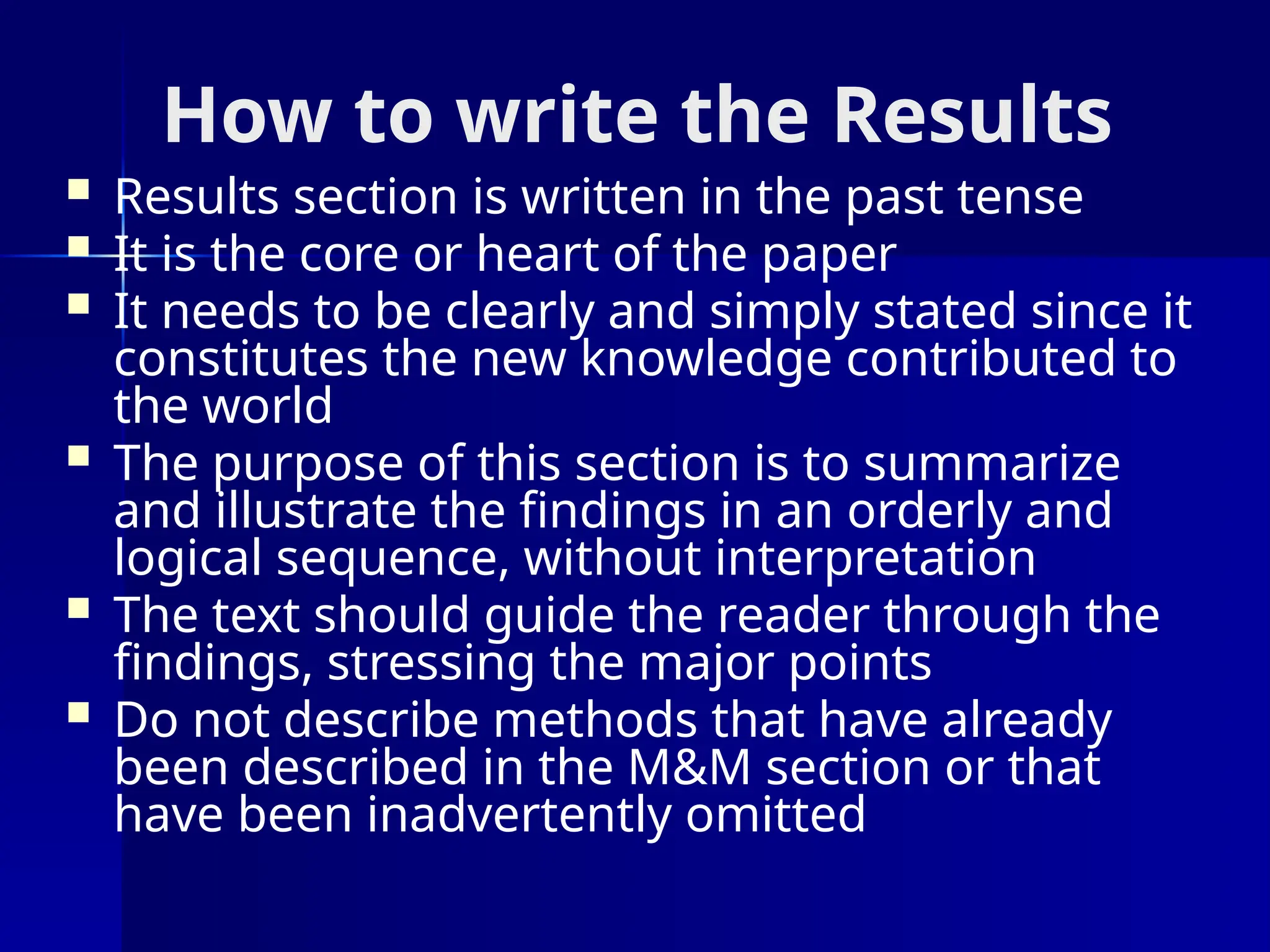 How to write the Results
 Results section is written in the past tense
 It is the core or heart of the paper
 It needs to be clearly and simply stated since it
constitutes the new knowledge contributed to
the world
 The purpose of this section is to summarize
and illustrate the findings in an orderly and
logical sequence, without interpretation
 The text should guide the reader through the
findings, stressing the major points
 Do not describe methods that have already
been described in the M&M section or that
have been inadvertently omitted
 