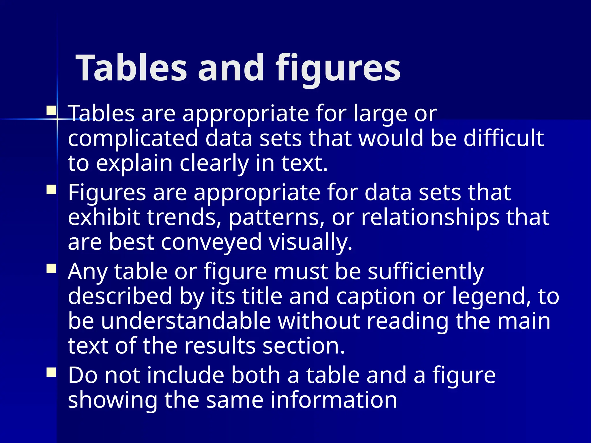 Tables and figures
 Tables are appropriate for large or
complicated data sets that would be difficult
to explain clearly in text.
 Figures are appropriate for data sets that
exhibit trends, patterns, or relationships that
are best conveyed visually.
 Any table or figure must be sufficiently
described by its title and caption or legend, to
be understandable without reading the main
text of the results section.
 Do not include both a table and a figure
showing the same information
 
