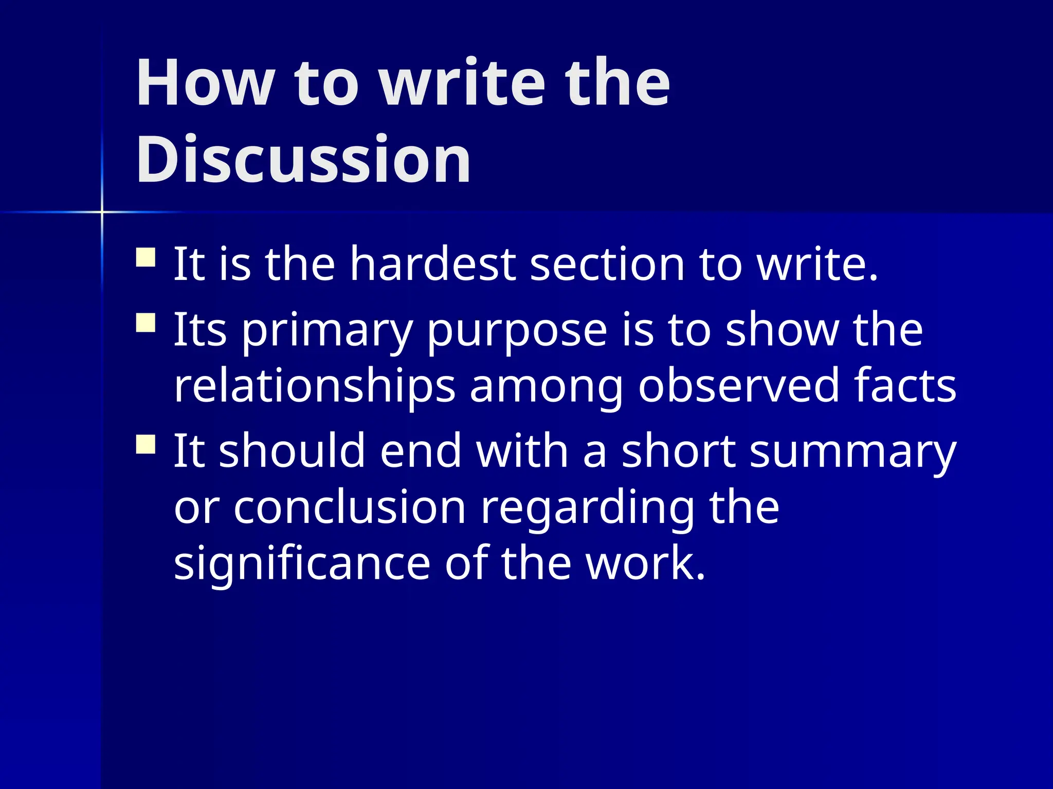 How to write the
Discussion
 It is the hardest section to write.
 Its primary purpose is to show the
relationships among observed facts
 It should end with a short summary
or conclusion regarding the
significance of the work.
 