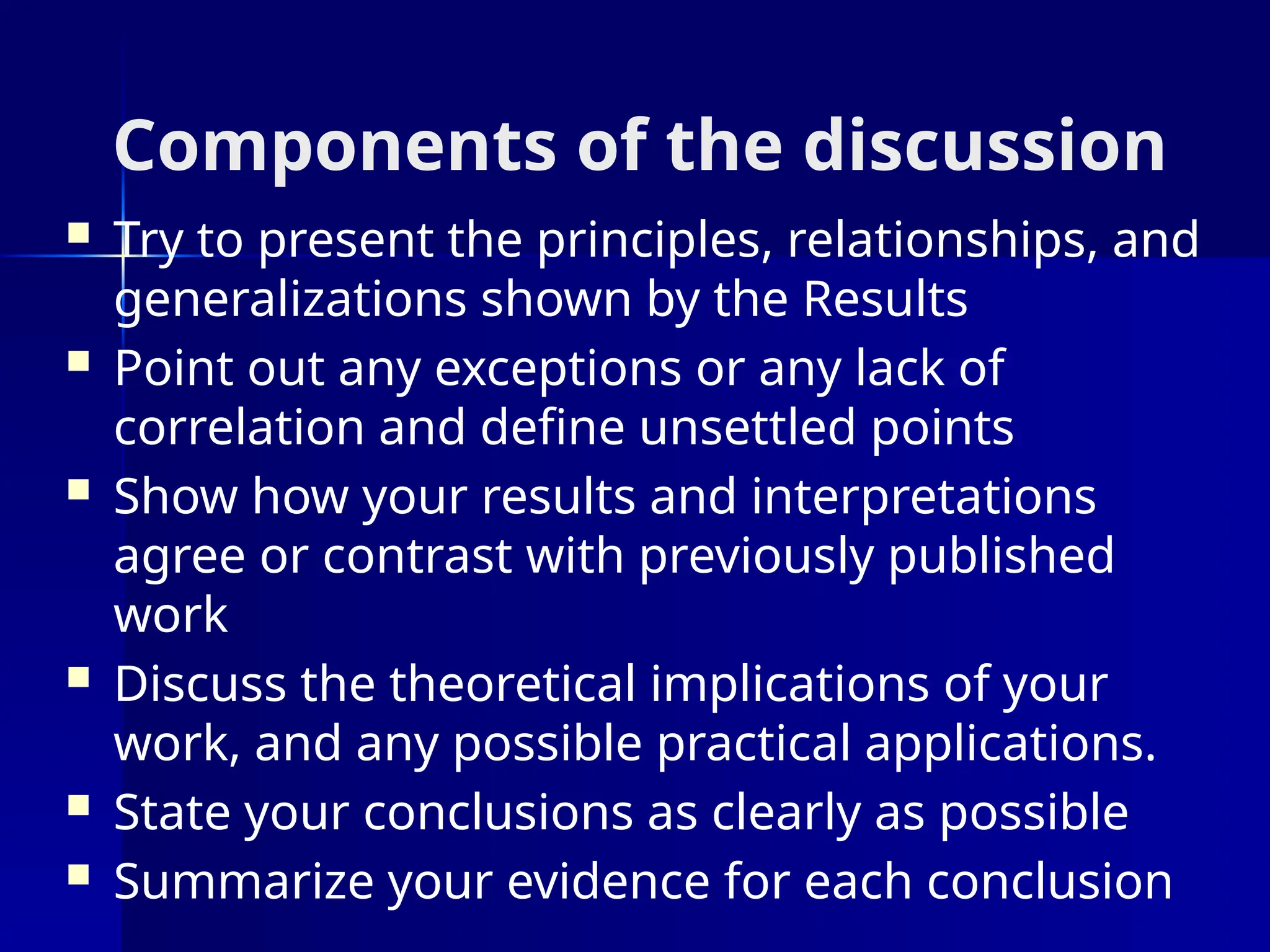 Components of the discussion
 Try to present the principles, relationships, and
generalizations shown by the Results
 Point out any exceptions or any lack of
correlation and define unsettled points
 Show how your results and interpretations
agree or contrast with previously published
work
 Discuss the theoretical implications of your
work, and any possible practical applications.
 State your conclusions as clearly as possible
 Summarize your evidence for each conclusion
 