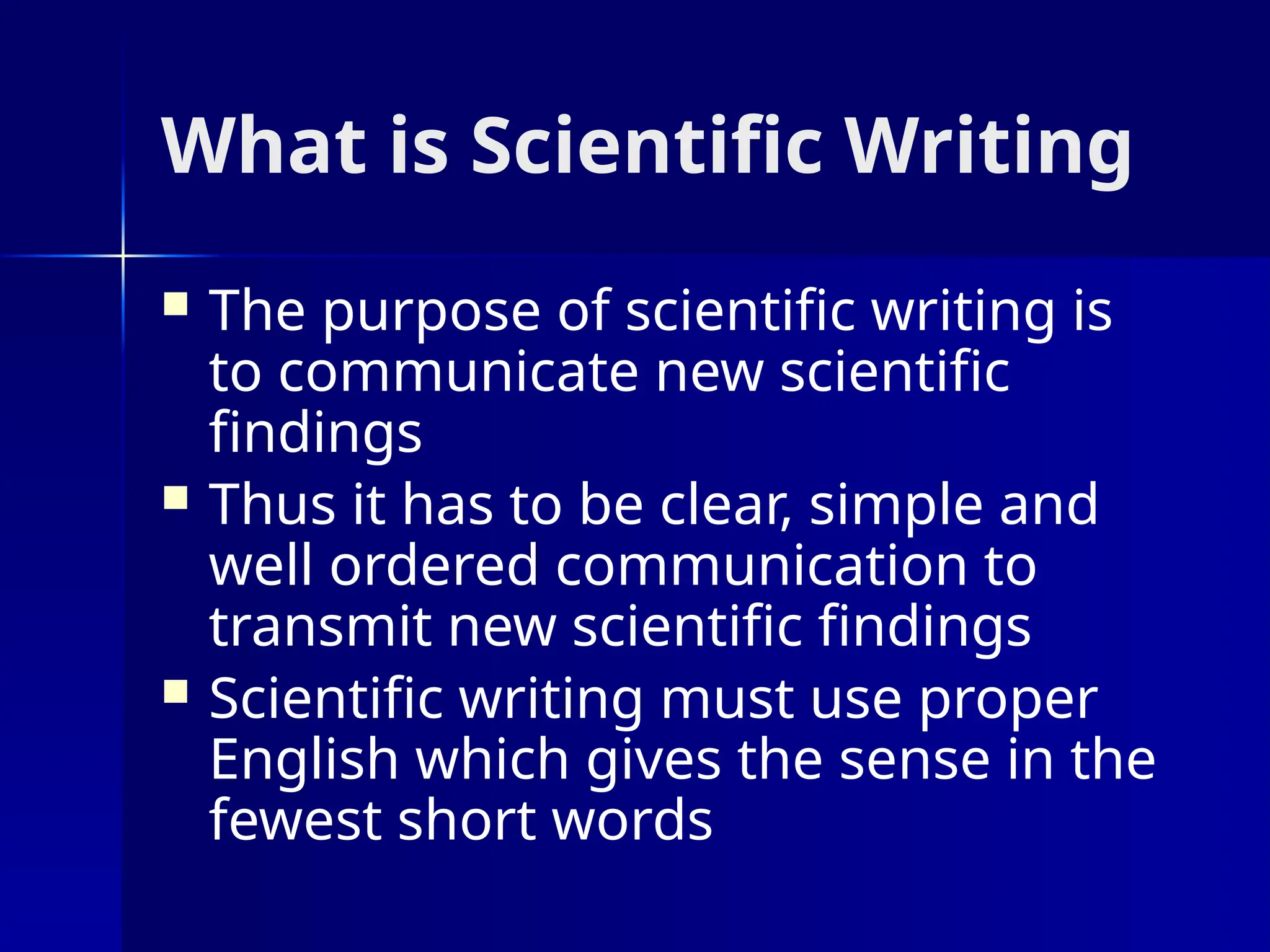 What is Scientific Writing
 The purpose of scientific writing is
to communicate new scientific
findings
 Thus it has to be clear, simple and
well ordered communication to
transmit new scientific findings
 Scientific writing must use proper
English which gives the sense in the
fewest short words
 