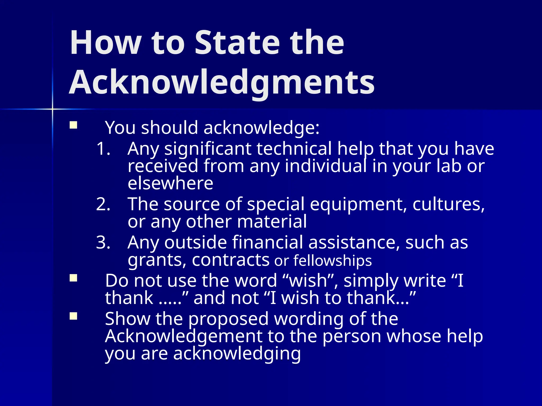 How to State the
Acknowledgments
 You should acknowledge:
1. Any significant technical help that you have
received from any individual in your lab or
elsewhere
2. The source of special equipment, cultures,
or any other material
3. Any outside financial assistance, such as
grants, contracts or fellowships
 Do not use the word “wish”, simply write “I
thank …..” and not “I wish to thank…”
 Show the proposed wording of the
Acknowledgement to the person whose help
you are acknowledging
 
