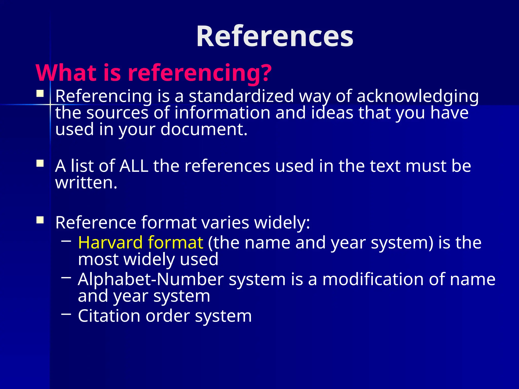 References
What is referencing?
 Referencing is a standardized way of acknowledging
the sources of information and ideas that you have
used in your document.
 A list of ALL the references used in the text must be
written.
 Reference format varies widely:
– Harvard format (the name and year system) is the
most widely used
– Alphabet-Number system is a modification of name
and year system
– Citation order system
 