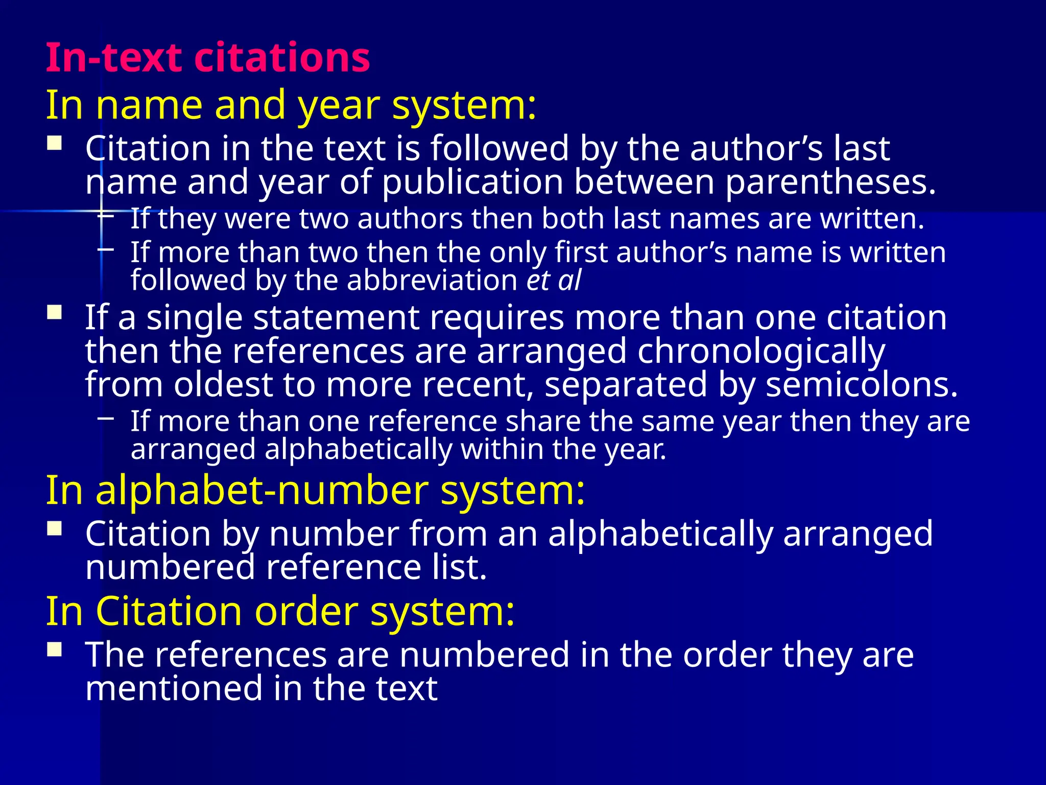 In-text citations
In name and year system:
 Citation in the text is followed by the author’s last
name and year of publication between parentheses.
– If they were two authors then both last names are written.
– If more than two then the only first author’s name is written
followed by the abbreviation et al
 If a single statement requires more than one citation
then the references are arranged chronologically
from oldest to more recent, separated by semicolons.
– If more than one reference share the same year then they are
arranged alphabetically within the year.
In alphabet-number system:
 Citation by number from an alphabetically arranged
numbered reference list.
In Citation order system:
 The references are numbered in the order they are
mentioned in the text
 
