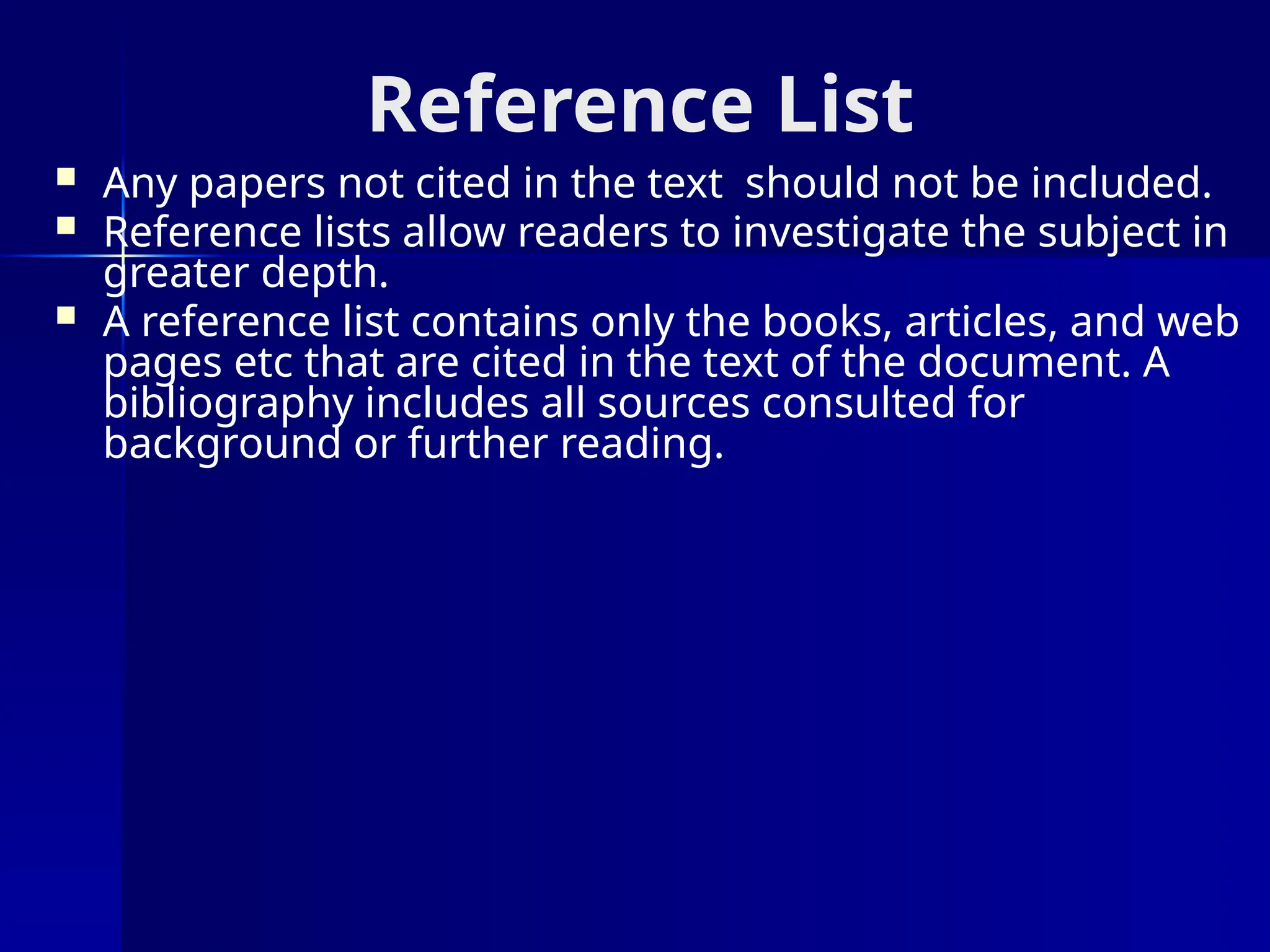 Reference List
 Any papers not cited in the text should not be included.
 Reference lists allow readers to investigate the subject in
greater depth.
 A reference list contains only the books, articles, and web
pages etc that are cited in the text of the document. A
bibliography includes all sources consulted for
background or further reading.
 