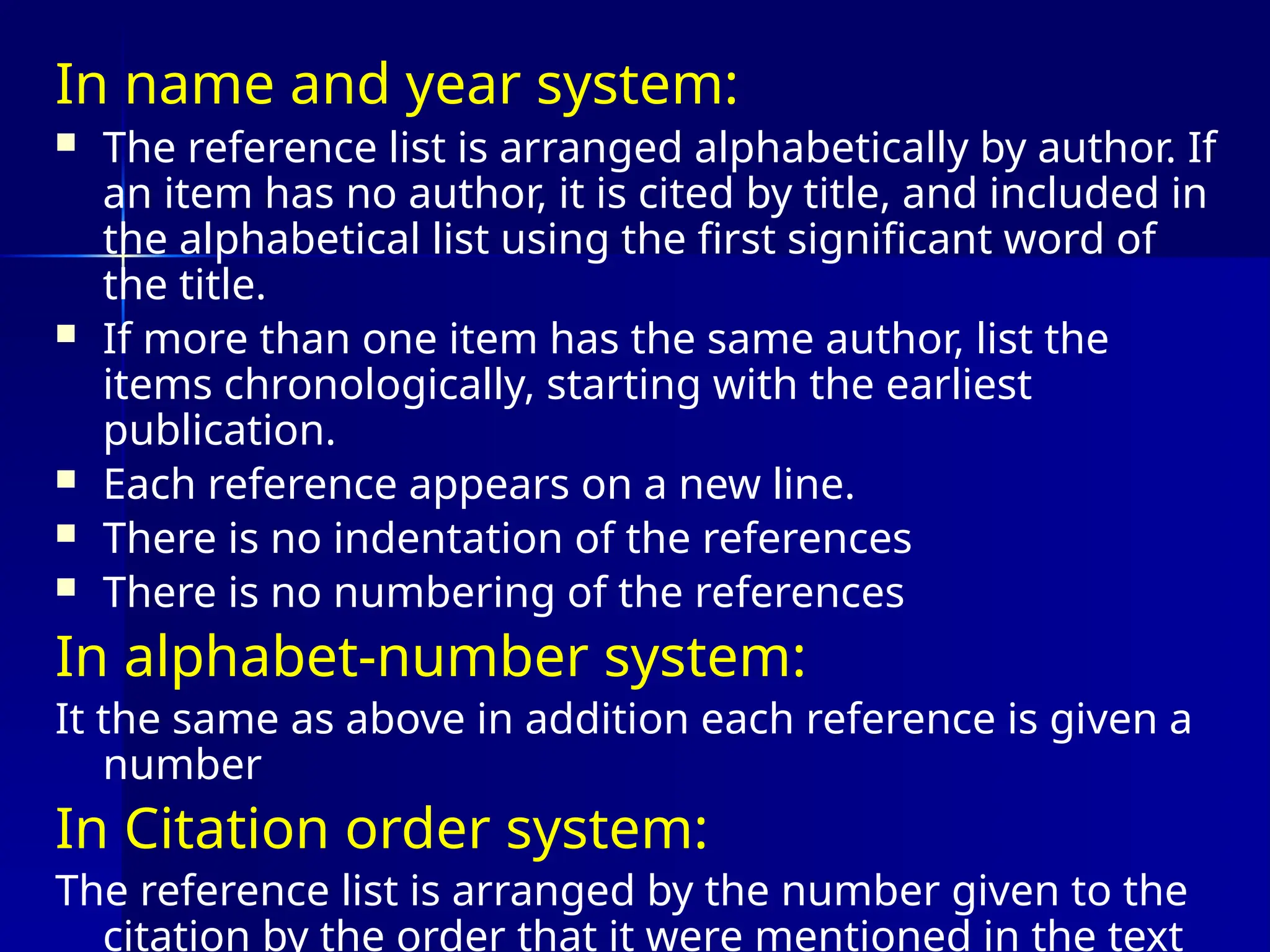In name and year system:
 The reference list is arranged alphabetically by author. If
an item has no author, it is cited by title, and included in
the alphabetical list using the first significant word of
the title.
 If more than one item has the same author, list the
items chronologically, starting with the earliest
publication.
 Each reference appears on a new line.
 There is no indentation of the references
 There is no numbering of the references
In alphabet-number system:
It the same as above in addition each reference is given a
number
In Citation order system:
The reference list is arranged by the number given to the
citation by the order that it were mentioned in the text
 