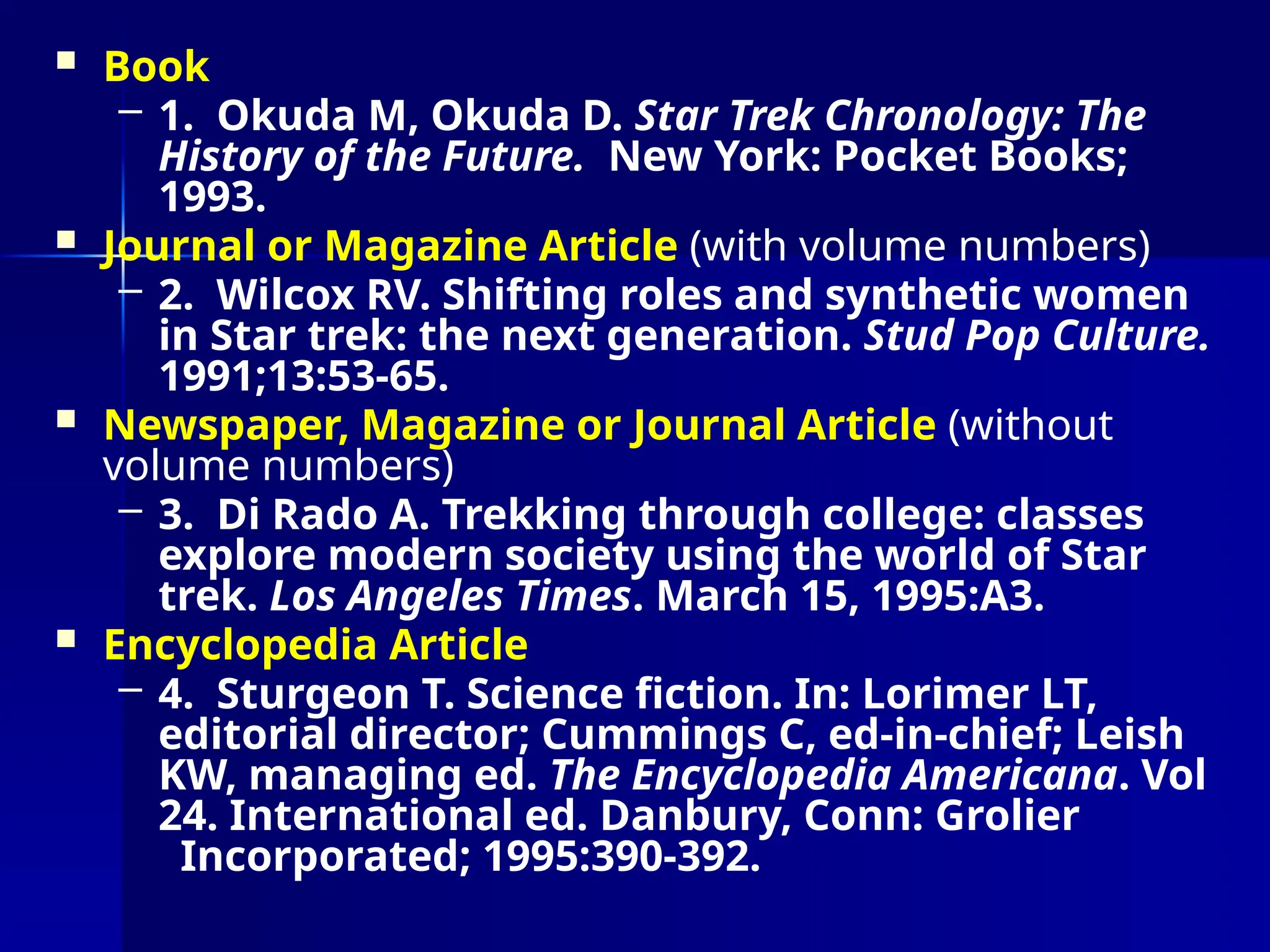  Book
– 1. Okuda M, Okuda D. Star Trek Chronology: The
History of the Future. New York: Pocket Books;
1993.
 Journal or Magazine Article (with volume numbers)
– 2. Wilcox RV. Shifting roles and synthetic women
in Star trek: the next generation. Stud Pop Culture.
1991;13:53-65.
 Newspaper, Magazine or Journal Article (without
volume numbers)
– 3. Di Rado A. Trekking through college: classes
explore modern society using the world of Star
trek. Los Angeles Times. March 15, 1995:A3.
 Encyclopedia Article
– 4. Sturgeon T. Science fiction. In: Lorimer LT,
editorial director; Cummings C, ed-in-chief; Leish
KW, managing ed. The Encyclopedia Americana. Vol
24. International ed. Danbury, Conn: Grolier
Incorporated; 1995:390-392.
 