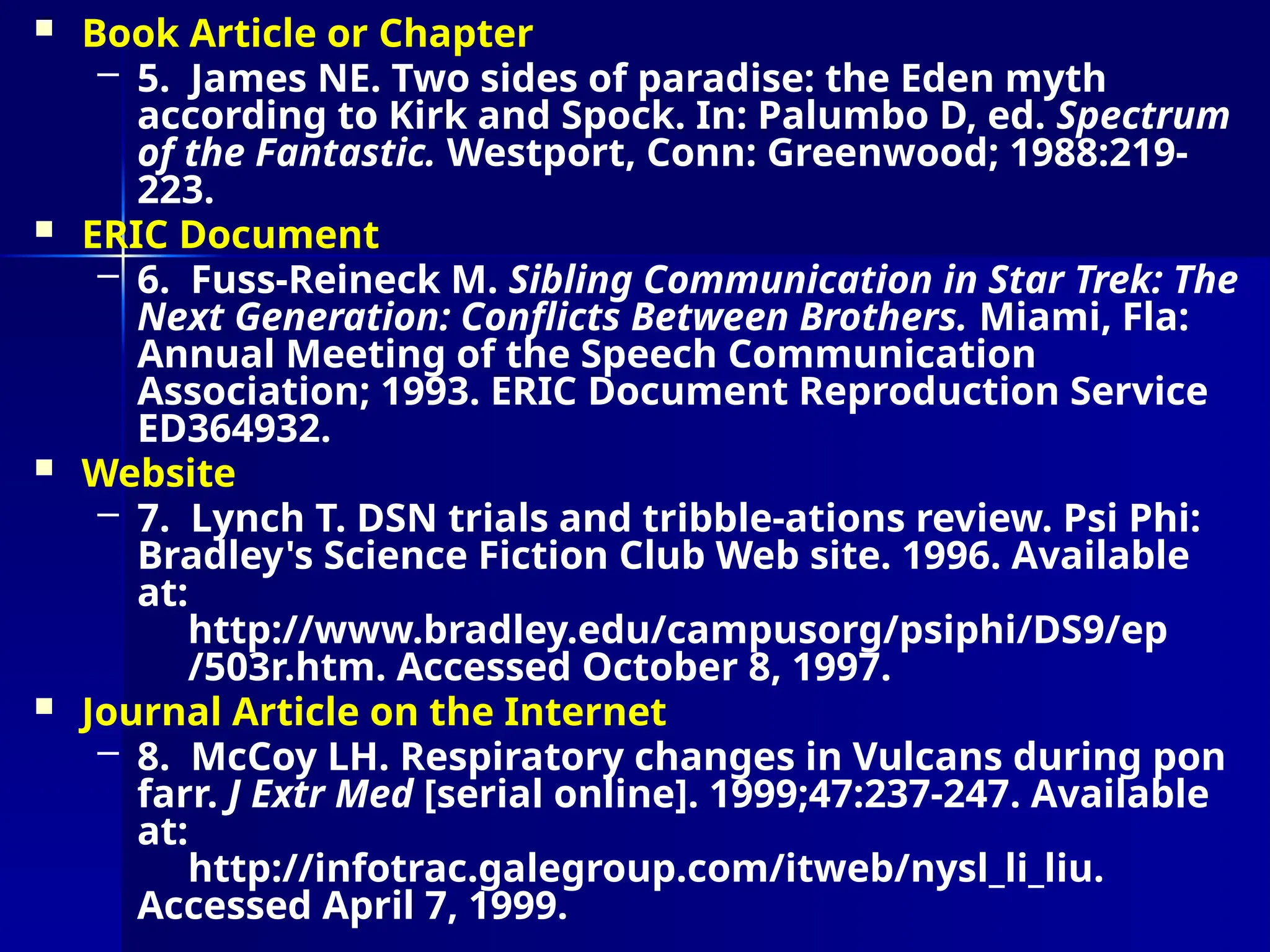  Book Article or Chapter
– 5. James NE. Two sides of paradise: the Eden myth
according to Kirk and Spock. In: Palumbo D, ed. Spectrum
of the Fantastic. Westport, Conn: Greenwood; 1988:219-
223.
 ERIC Document
– 6. Fuss-Reineck M. Sibling Communication in Star Trek: The
Next Generation: Conflicts Between Brothers. Miami, Fla:
Annual Meeting of the Speech Communication
Association; 1993. ERIC Document Reproduction Service
ED364932.
 Website
– 7. Lynch T. DSN trials and tribble-ations review. Psi Phi:
Bradley's Science Fiction Club Web site. 1996. Available
at:
http://www.bradley.edu/campusorg/psiphi/DS9/ep
/503r.htm. Accessed October 8, 1997.
 Journal Article on the Internet
– 8. McCoy LH. Respiratory changes in Vulcans during pon
farr. J Extr Med [serial online]. 1999;47:237-247. Available
at:
http://infotrac.galegroup.com/itweb/nysl_li_liu.
Accessed April 7, 1999.
 