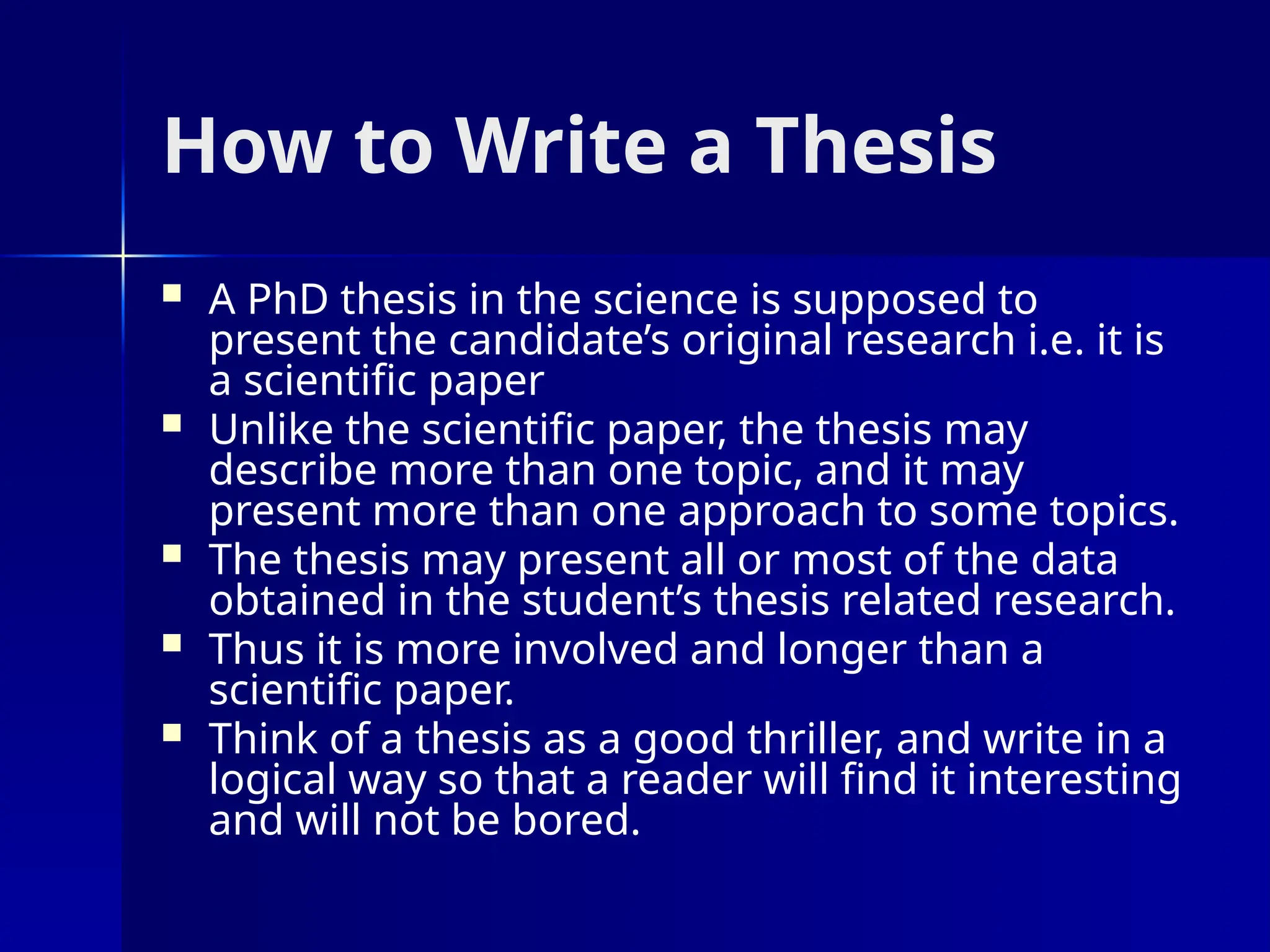 How to Write a Thesis
 A PhD thesis in the science is supposed to
present the candidate’s original research i.e. it is
a scientific paper
 Unlike the scientific paper, the thesis may
describe more than one topic, and it may
present more than one approach to some topics.
 The thesis may present all or most of the data
obtained in the student’s thesis related research.
 Thus it is more involved and longer than a
scientific paper.
 Think of a thesis as a good thriller, and write in a
logical way so that a reader will find it interesting
and will not be bored.
 