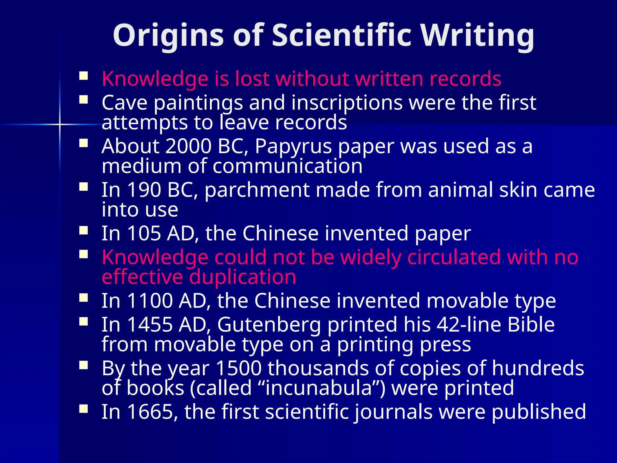 Origins of Scientific Writing
 Knowledge is lost without written records
 Cave paintings and inscriptions were the first
attempts to leave records
 About 2000 BC, Papyrus paper was used as a
medium of communication
 In 190 BC, parchment made from animal skin came
into use
 In 105 AD, the Chinese invented paper
 Knowledge could not be widely circulated with no
effective duplication
 In 1100 AD, the Chinese invented movable type
 In 1455 AD, Gutenberg printed his 42-line Bible
from movable type on a printing press
 By the year 1500 thousands of copies of hundreds
of books (called “incunabula”) were printed
 In 1665, the first scientific journals were published
 