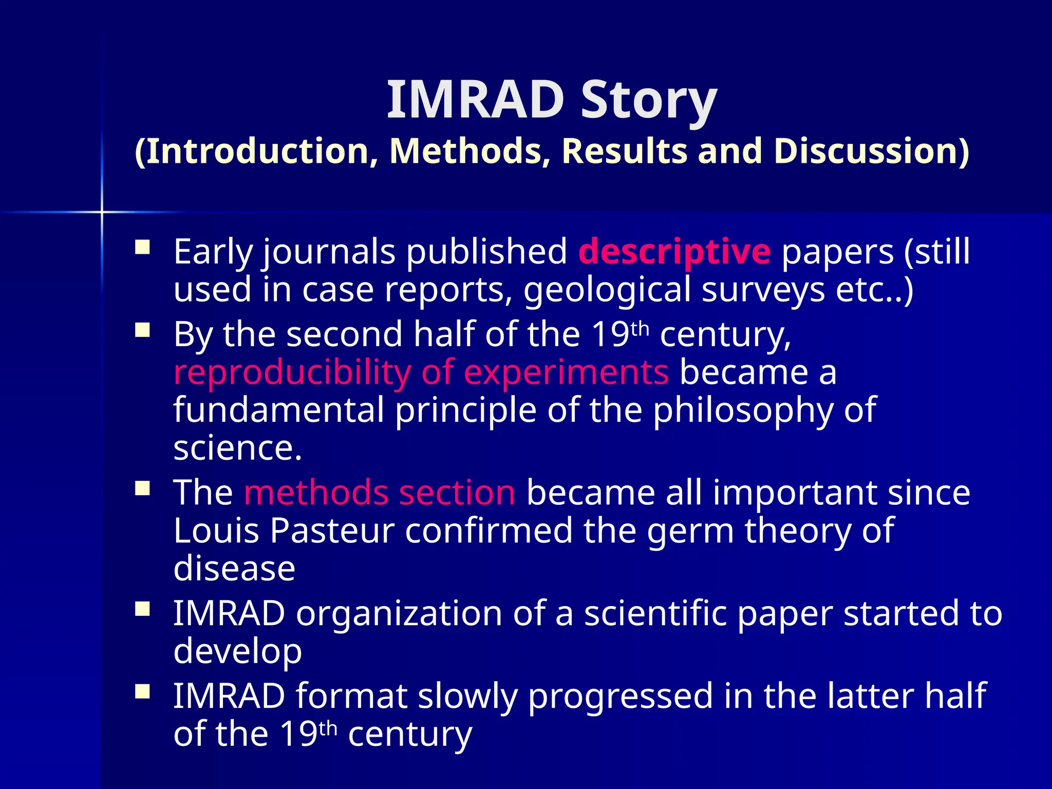IMRAD Story
(Introduction, Methods, Results and Discussion)
 Early journals published descriptive papers (still
used in case reports, geological surveys etc..)
 By the second half of the 19th
century,
reproducibility of experiments became a
fundamental principle of the philosophy of
science.
 The methods section became all important since
Louis Pasteur confirmed the germ theory of
disease
 IMRAD organization of a scientific paper started to
develop
 IMRAD format slowly progressed in the latter half
of the 19th
century
 