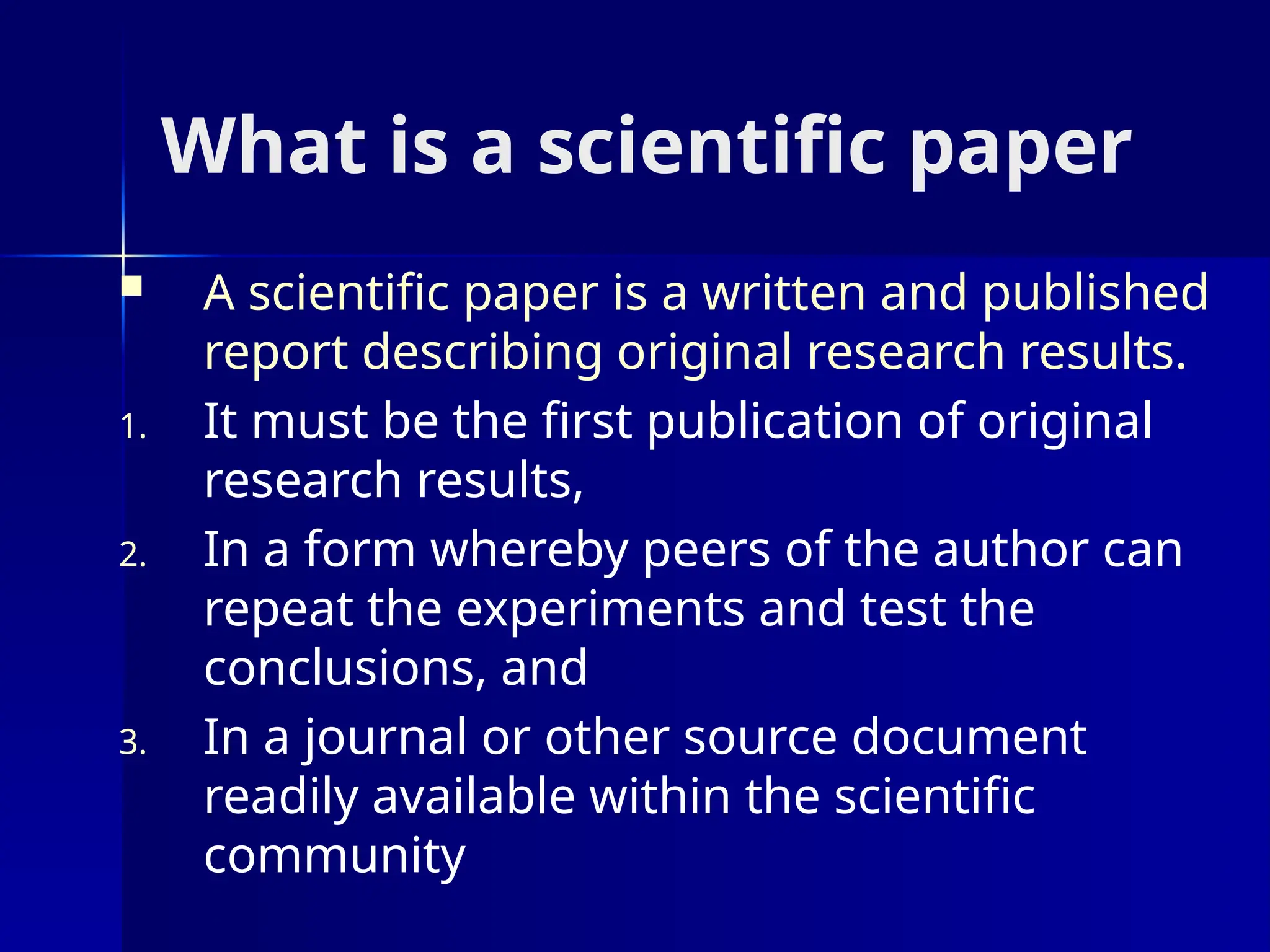 What is a scientific paper
 A scientific paper is a written and published
report describing original research results.
1. It must be the first publication of original
research results,
2. In a form whereby peers of the author can
repeat the experiments and test the
conclusions, and
3. In a journal or other source document
readily available within the scientific
community
 