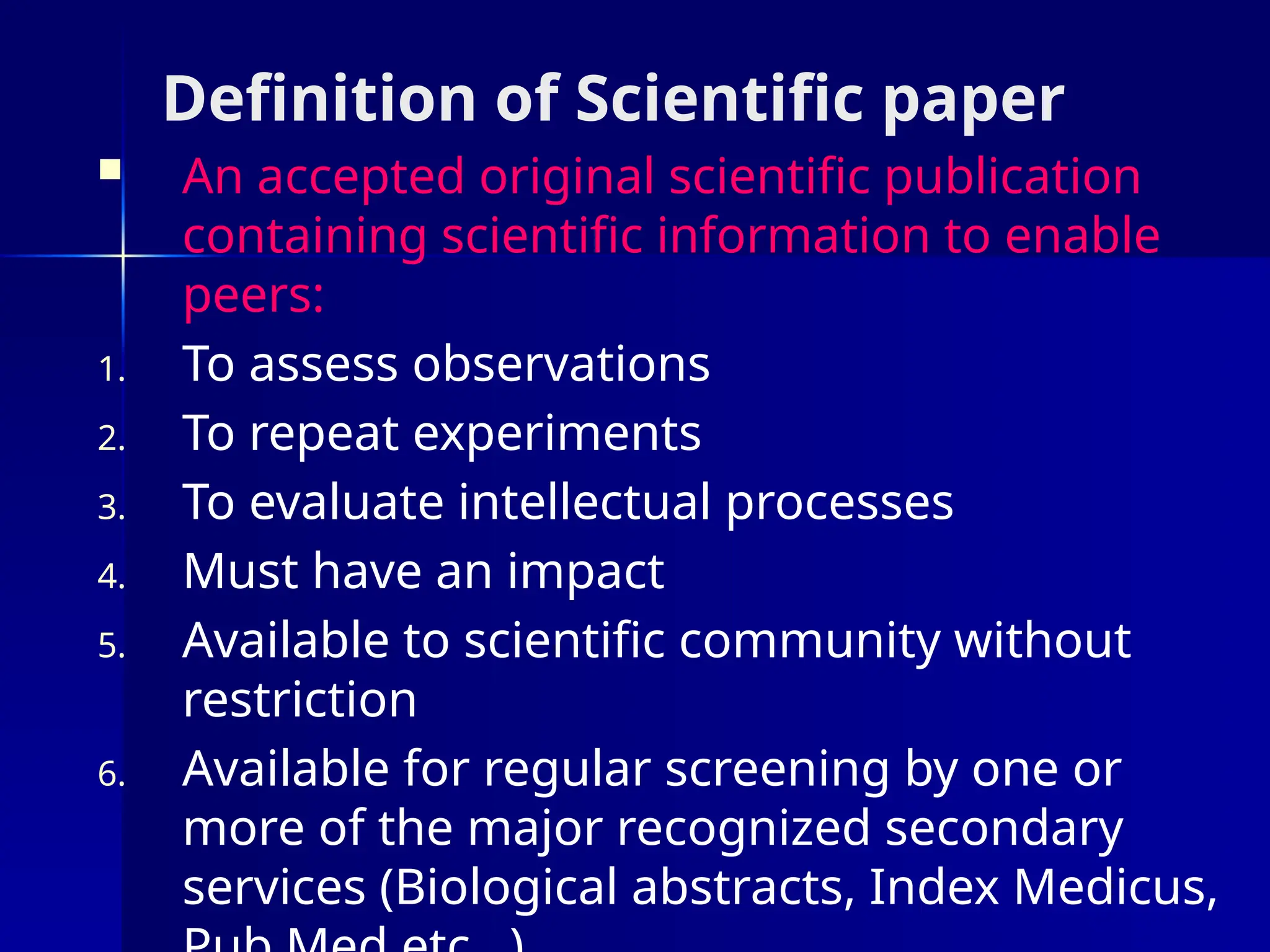 Definition of Scientific paper
 An accepted original scientific publication
containing scientific information to enable
peers:
1. To assess observations
2. To repeat experiments
3. To evaluate intellectual processes
4. Must have an impact
5. Available to scientific community without
restriction
6. Available for regular screening by one or
more of the major recognized secondary
services (Biological abstracts, Index Medicus,
 